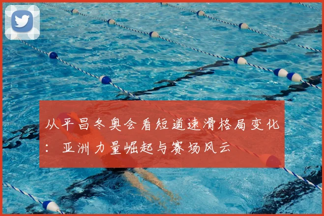 从平昌冬奥会看短道速滑格局变化：亚洲力量崛起与赛场风云