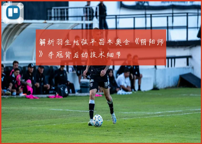 解析羽生结弦平昌冬奥会《阴阳师》夺冠背后的技术细节