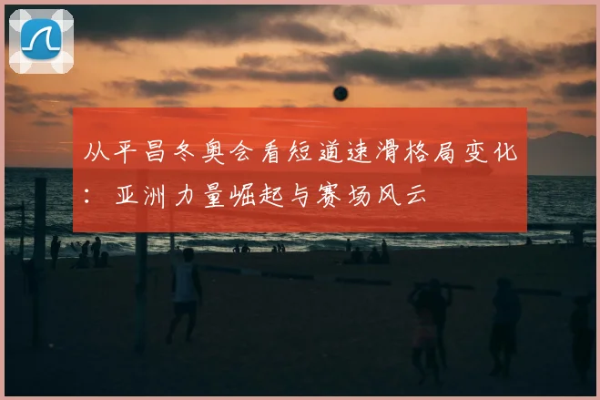 从平昌冬奥会看短道速滑格局变化：亚洲力量崛起与赛场风云