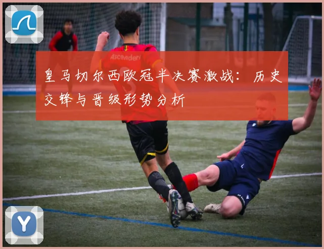 皇马切尔西欧冠半决赛激战：历史交锋与晋级形势分析