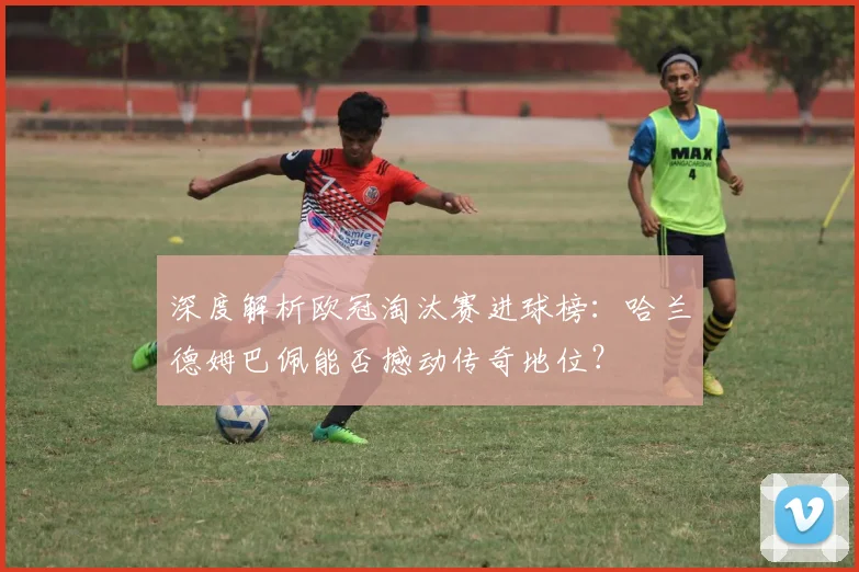 深度解析欧冠淘汰赛进球榜：哈兰德姆巴佩能否撼动传奇地位？