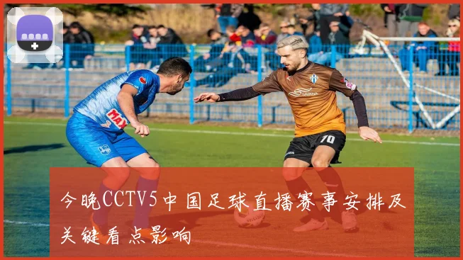 今晚CCTV5中国足球直播赛事安排及关键看点影响