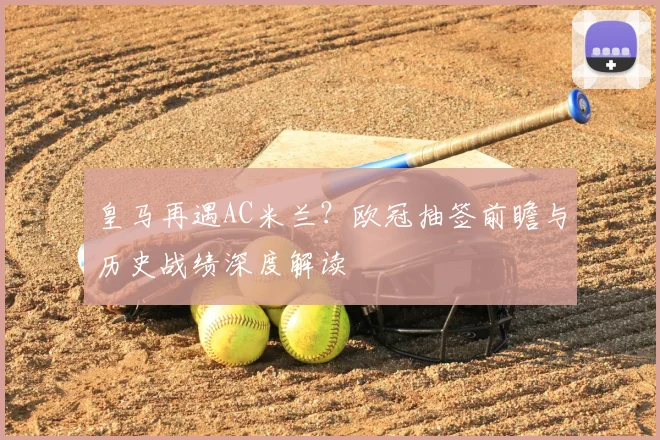 皇马再遇AC米兰？欧冠抽签前瞻与历史战绩深度解读