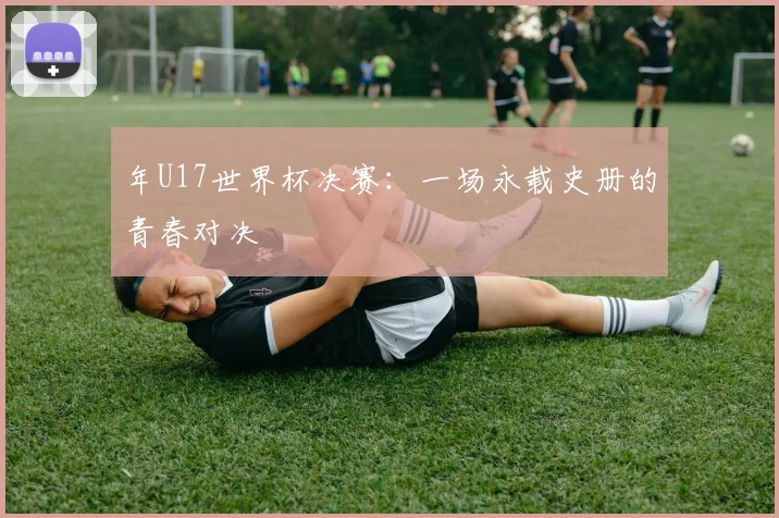 年U17世界杯决赛：一场永载史册的青春对决