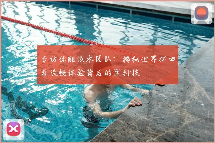 专访优酷技术团队：揭秘世界杯回看流畅体验背后的黑科技