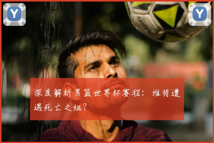 深度解析男篮世界杯赛程：谁将遭遇死亡之组？