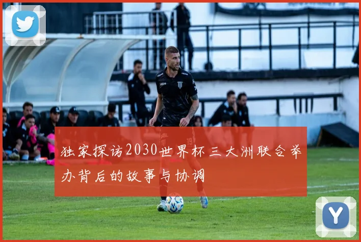 独家探访2030世界杯三大洲联合举办背后的故事与协调