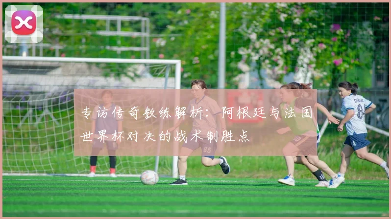 专访传奇教练解析：阿根廷与法国世界杯对决的战术制胜点