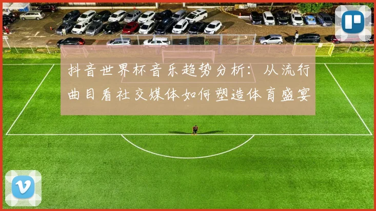 抖音世界杯音乐趋势分析：从流行曲目看社交媒体如何塑造体育盛宴氛围