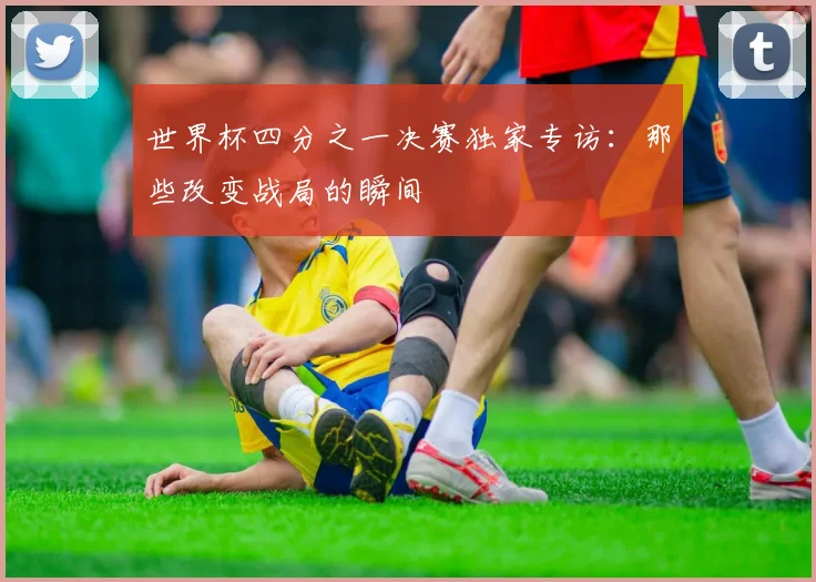 世界杯四分之一决赛独家专访：那些改变战局的瞬间