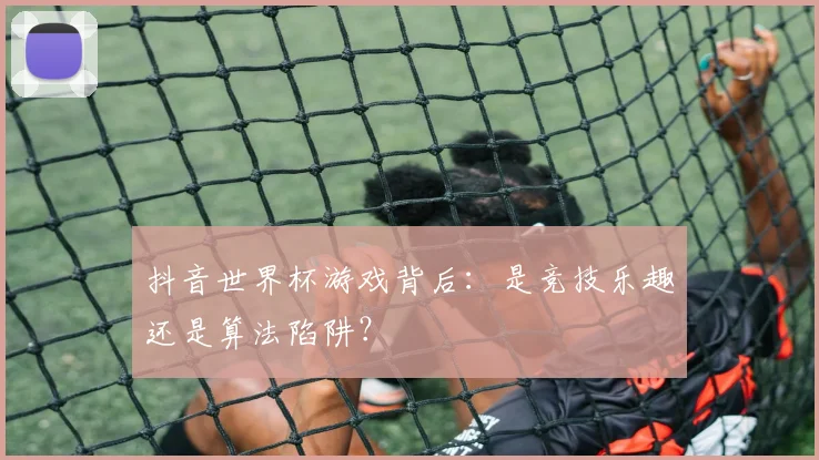抖音世界杯游戏背后:是竞技乐趣还是算法陷阱?